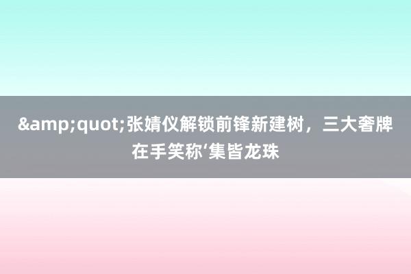 &quot;张婧仪解锁前锋新建树，三大奢牌在手笑称‘集皆龙珠