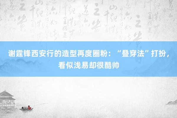 谢霆锋西安行的造型再度圈粉：“叠穿法”打扮，看似浅易却很酷帅