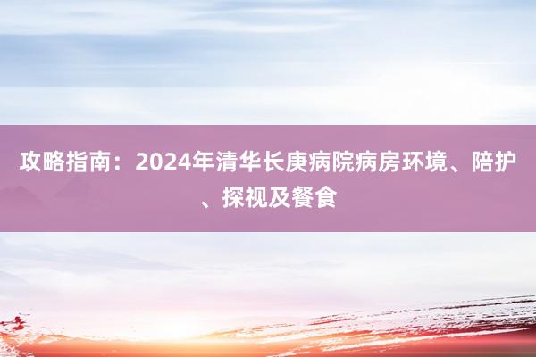 攻略指南：2024年清华长庚病院病房环境、陪护、探视及餐食