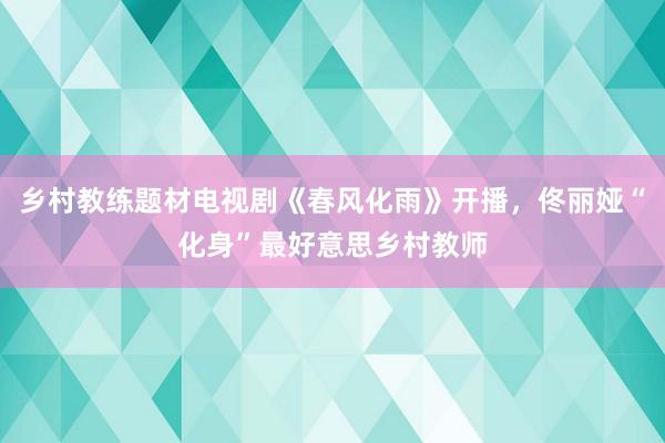 乡村教练题材电视剧《春风化雨》开播，佟丽娅“化身”最好意思乡村教师