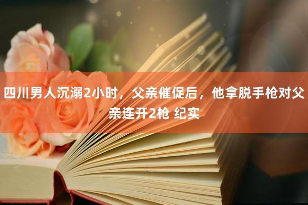 四川男人沉溺2小时，父亲催促后，他拿脱手枪对父亲连开2枪 纪实