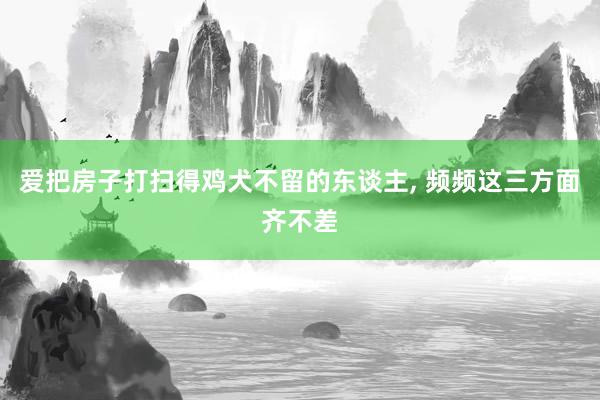 爱把房子打扫得鸡犬不留的东谈主, 频频这三方面齐不差