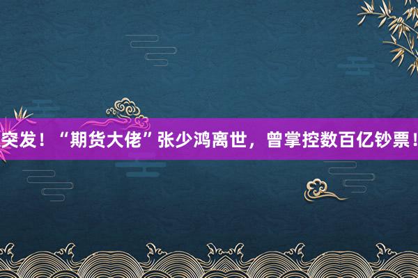 突发！“期货大佬”张少鸿离世，曾掌控数百亿钞票！